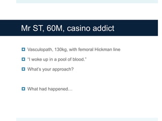 Mr ST, 60M, casino addict
 Vasculopath, 130kg, with femoral Hickman line
 “I woke up in a pool of blood.”
 What’s your approach?
 What had happened…
 