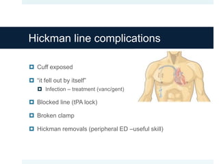 Hickman line complications
 Cuff exposed
 “it fell out by itself”
 Infection – treatment (vanc/gent)
 Blocked line (tPA lock)
 Broken clamp
 Hickman removals (peripheral ED –useful skill)
 