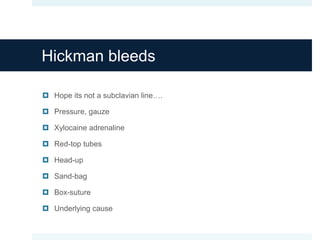 Hickman bleeds
 Hope its not a subclavian line….
 Pressure, gauze
 Xylocaine adrenaline
 Red-top tubes
 Head-up
 Sand-bag
 Box-suture
 Underlying cause
 