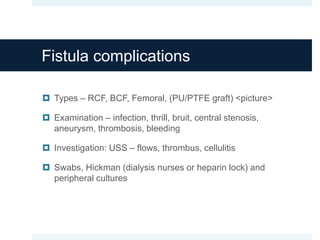 Fistula complications
 Types – RCF, BCF, Femoral, (PU/PTFE graft) <picture>
 Examination – infection, thrill, bruit, central stenosis,
aneurysm, thrombosis, bleeding
 Investigation: USS – flows, thrombus, cellulitis
 Swabs, Hickman (dialysis nurses or heparin lock) and
peripheral cultures
 