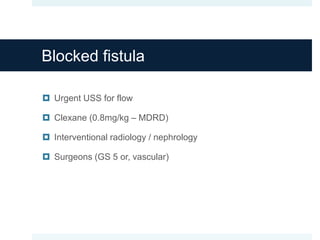 Blocked fistula
 Urgent USS for flow
 Clexane (0.8mg/kg – MDRD)
 Interventional radiology / nephrology
 Surgeons (GS 5 or, vascular)
 