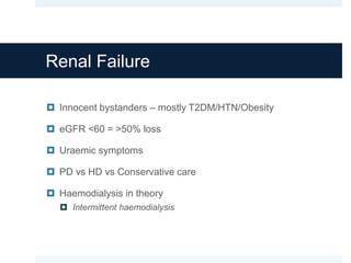 Renal Failure
 Innocent bystanders – mostly T2DM/HTN/Obesity
 eGFR <60 = >50% loss
 Uraemic symptoms
 PD vs HD vs Conservative care
 Haemodialysis in theory
 Intermittent haemodialysis
 