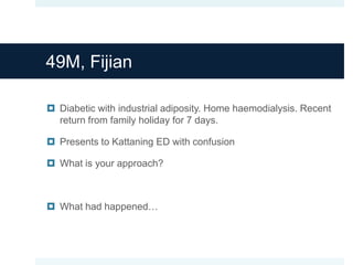 49M, Fijian
 Diabetic with industrial adiposity. Home haemodialysis. Recent
return from family holiday for 7 days.
 Presents to Kattaning ED with confusion
 What is your approach?
 What had happened…
 