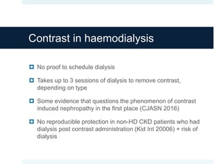 Contrast in haemodialysis
 No proof to schedule dialysis
 Takes up to 3 sessions of dialysis to remove contrast,
depending on type
 Some evidence that questions the phenomenon of contrast
induced nephropathy in the first place (CJASN 2016)
 No reproducible protection in non-HD CKD patients who had
dialysis post contrast administration (Kid Int 20006) + risk of
dialysis
 