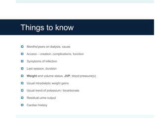 Things to know
 Months/years on dialysis, cause
 Access – creation, complications, function
 Symptoms of infection
 Last session, duration
 Weight and volume status, JVP, blood pressure(s)
 Usual intradialytic weight gains
 Usual trend of potassium / bicarbonate
 Residual urine output
 Cardiac history
 