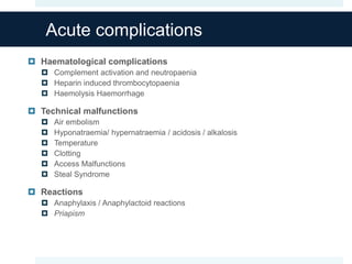 Acute complications
 Haematological complications
 Complement activation and neutropaenia
 Heparin induced thrombocytopaenia
 Haemolysis Haemorrhage
 Technical malfunctions
 Air embolism
 Hyponatraemia/ hypernatraemia / acidosis / alkalosis
 Temperature
 Clotting
 Access Malfunctions
 Steal Syndrome
 Reactions
 Anaphylaxis / Anaphylactoid reactions
 Priapism
 