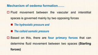 Mechanism of oedema formation……
 Fluid movement between the vascular and interstitial
spaces is governed mainly by two opposing forces
◼ The hydrostatic pressure and
◼ The colloid osmotic pressure
 Based on this, there are four primary forces that can
determine fluid movement between two spaces (Starling
forces)
 