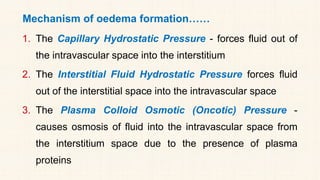 Mechanism of oedema formation……
1. The Capillary Hydrostatic Pressure - forces fluid out of
the intravascular space into the interstitium
2. The Interstitial Fluid Hydrostatic Pressure forces fluid
out of the interstitial space into the intravascular space
3. The Plasma Colloid Osmotic (Oncotic) Pressure -
causes osmosis of fluid into the intravascular space from
the interstitium space due to the presence of plasma
proteins
 