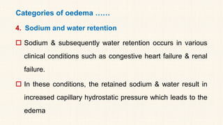 Categories of oedema ……
4. Sodium and water retention
 Sodium & subsequently water retention occurs in various
clinical conditions such as congestive heart failure & renal
failure.
 In these conditions, the retained sodium & water result in
increased capillary hydrostatic pressure which leads to the
edema
 