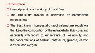 Introduction
 Hemodynamics is the study of blood flow
 The circulatory system is controlled by homeostatic
mechanisms
 The best known homeostatic mechanisms are regulators
that keep the composition of the extracellular fluid constant,
especially with regard to temperature, pH, osmolality, and
the concentrations of sodium, potassium, glucose, carbon
dioxide, and oxygen
 