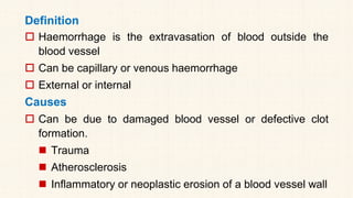 Definition
 Haemorrhage is the extravasation of blood outside the
blood vessel
 Can be capillary or venous haemorrhage
 External or internal
Causes
 Can be due to damaged blood vessel or defective clot
formation.
◼ Trauma
◼ Atherosclerosis
◼ Inflammatory or neoplastic erosion of a blood vessel wall
 