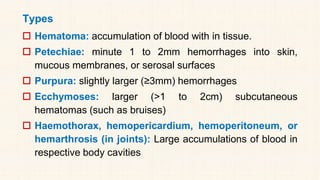 Types
 Hematoma: accumulation of blood with in tissue.
 Petechiae: minute 1 to 2mm hemorrhages into skin,
mucous membranes, or serosal surfaces
 Purpura: slightly larger (≥3mm) hemorrhages
 Ecchymoses: larger (>1 to 2cm) subcutaneous
hematomas (such as bruises)
 Haemothorax, hemopericardium, hemoperitoneum, or
hemarthrosis (in joints): Large accumulations of blood in
respective body cavities
 