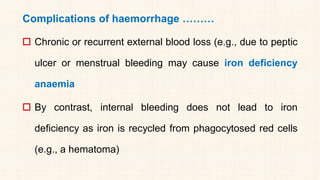 Complications of haemorrhage ………
 Chronic or recurrent external blood loss (e.g., due to peptic
ulcer or menstrual bleeding may cause iron deficiency
anaemia
 By contrast, internal bleeding does not lead to iron
deficiency as iron is recycled from phagocytosed red cells
(e.g., a hematoma)
 