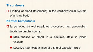 Thrombosis
 Clotting of blood (thrombus) in the cardiovascular system
of a living body
Normal hemostasis
 Is achieved by well-regulated processes that accomplish
two important functions:
◼ Maintenance of blood in a clot-free state in blood
vessels
◼ Localize haemostatic plug at a site of vascular injury
 