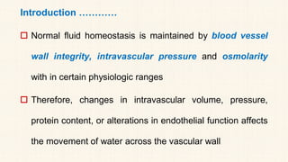 Introduction …………
 Normal fluid homeostasis is maintained by blood vessel
wall integrity, intravascular pressure and osmolarity
with in certain physiologic ranges
 Therefore, changes in intravascular volume, pressure,
protein content, or alterations in endothelial function affects
the movement of water across the vascular wall
 