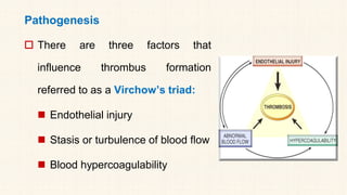 Pathogenesis
 There are three factors that
influence thrombus formation
referred to as a Virchow’s triad:
◼ Endothelial injury
◼ Stasis or turbulence of blood flow
◼ Blood hypercoagulability
 