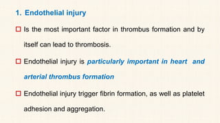 1. Endothelial injury
 Is the most important factor in thrombus formation and by
itself can lead to thrombosis.
 Endothelial injury is particularly important in heart and
arterial thrombus formation
 Endothelial injury trigger fibrin formation, as well as platelet
adhesion and aggregation.
 
