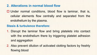 2. Alterations in normal blood flow
 Under normal conditions, blood flow is laminar, that is,
cellular elements flow centrally and separated from the
endothelium by the plasma.
Stasis & turbulence therefore:
1. Disrupt the laminar flow and bring platelets into contact
with the endothelium there by triggering platelet adhesion
and aggregation
2. Also prevent dilution of activated clotting factors by freshly
flowing blood
 