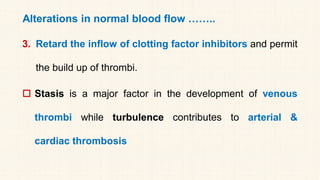 Alterations in normal blood flow ……..
3. Retard the inflow of clotting factor inhibitors and permit
the build up of thrombi.
 Stasis is a major factor in the development of venous
thrombi while turbulence contributes to arterial &
cardiac thrombosis
 