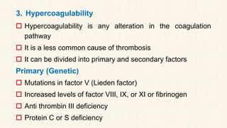 3. Hypercoagulability
 Hypercoagulability is any alteration in the coagulation
pathway
 It is a less common cause of thrombosis
 It can be divided into primary and secondary factors
Primary (Genetic)
 Mutations in factor V (Lieden factor)
 Increased levels of factor VIII, IX, or XI or fibrinogen
 Anti thrombin III deficiency
 Protein C or S deficiency
 