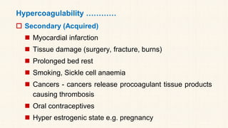 Hypercoagulability …………
 Secondary (Acquired)
◼ Myocardial infarction
◼ Tissue damage (surgery, fracture, burns)
◼ Prolonged bed rest
◼ Smoking, Sickle cell anaemia
◼ Cancers - cancers release procoagulant tissue products
causing thrombosis
◼ Oral contraceptives
◼ Hyper estrogenic state e.g. pregnancy
 