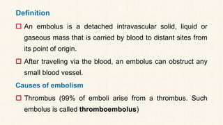 Definition
 An embolus is a detached intravascular solid, liquid or
gaseous mass that is carried by blood to distant sites from
its point of origin.
 After traveling via the blood, an embolus can obstruct any
small blood vessel.
Causes of embolism
 Thrombus (99% of emboli arise from a thrombus. Such
embolus is called thromboembolus)
 