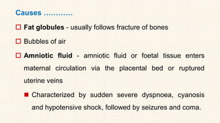 Causes …………
 Fat globules - usually follows fracture of bones
 Bubbles of air
 Amniotic fluid - amniotic fluid or foetal tissue enters
maternal circulation via the placental bed or ruptured
uterine veins
◼ Characterized by sudden severe dyspnoea, cyanosis
and hypotensive shock, followed by seizures and coma.
 