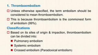 1. Thromboembolism
 Unless otherwise specified, the term embolism should be
considered to mean thromboembolism.
 This is because thromboembolism is the commonest form
of embolism (99%).
Classifications
 Based on its sites of origin & impaction, thromboembolism
can be divided into:
◼ Pulmonary embolism
◼ Systemic embolism
◼ Crossed embolism (Paradoxical embolism)
 