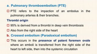 a. Pulmonary thromboembolism (PTE)
 PTE refers to the impaction of an embolus in the
pulmonary arteries & their branches.
Thrombi origin
 95% is derived from a thrombi in deep vein thrombosis
 Also from the right side of the heart
b. Crossed embolism (Paradoxical embolism)
 This occurs in the presence of patent foremen ovale
where an emboli is transferred from the right side of the
heart to left side, then into the systemic circulation
 