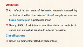 Definition
 An infarct is an area of ischemic necrosis caused by
occlusion of either the arterial blood supply or venous
blood drainage in a particular tissue
 Nearly 99% of all infarcts are thrombotic or embolic in
nature and almost all are due to arterial occlusion.
Classifications
 Based on their colour (Red or white infarct)
 