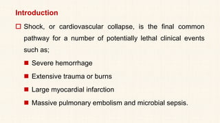 Introduction
 Shock, or cardiovascular collapse, is the final common
pathway for a number of potentially lethal clinical events
such as;
◼ Severe hemorrhage
◼ Extensive trauma or burns
◼ Large myocardial infarction
◼ Massive pulmonary embolism and microbial sepsis.
 