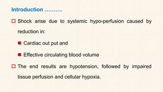 Introduction ……….
 Shock arise due to systemic hypo-perfusion caused by
reduction in:
◼ Cardiac out put and
◼ Effective circulating blood volume
 The end results are hypotension, followed by impaired
tissue perfusion and cellular hypoxia.
 