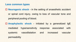 Less common types
 Neurogenic shock - in the setting of anaesthetic accident
or spinal cord injury, owing to loss of vascular tone and
peripheral pooling of blood.
 Anaphylactic shock - initiated by a generalized IgE
mediated hypersensitivity response associated with
systemic vasodilatation and increased vascular
permeability
 