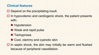 Clinical features
 Depend on the precipitating insult.
 In hypovolemic and cardiogenic shock, the patient presents
with;
◼ Hypotension
◼ Weak and rapid pulse
◼ Tachypnoea
◼ Cool, clammy and cyanotic skin
 In septic shock, the skin may initially be warm and flushed
because of peripheral vasodilation.
 