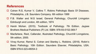 References
 Cotran R.S, Kumar V, Collins T. Robins Pathologic Basis Of Diseases.
Philadelphia, J.B. Saunders Company. 6th edition 1999
 F.B. Walter and M.S Israel; General Pathology, Churchill Livingston
Edinburgh and London, 4th edition, 1974
 Harsh Mohan. (2015). Textbook of Pathology. 7th Edition. Jaypee
Brothers Medical Publishers (P) Ltd. ISBN: 978-93-5152-369-7
 Macfarlane, Reid, Callander, Illustrated Pathology, Churchill Livingstone,
5th edition, 2000.
 Vinay Kumar, Ramzi S. Cotran and Stanley L. Robbins. (2018). Robin’s
Basic Pathology. 10th Edition. Saunders Elsevier, Philadelphia, USA.
ISBN 978-0-323-48054-3
 
