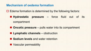 Mechanism of oedema formation
 Edema formation is determined by the following factors:
◼ Hydrostatic pressure – force fluid out of its
compartment
◼ Oncotic pressure – pulls water into its compartment
◼ Lymphatic channels – obstruction
◼ Sodium levels and water retention
◼ Vascular permeability
 