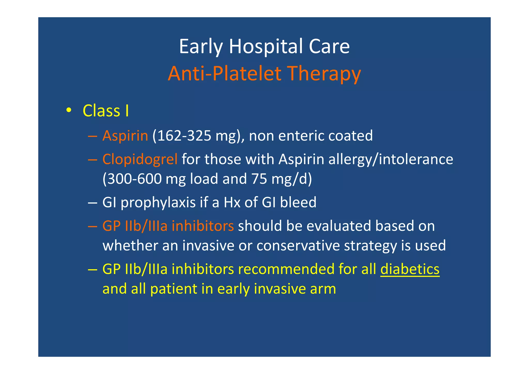 Early Hospital Care
Anti-Platelet Therapy
• Class I
– Aspirin (162-325 mg), non enteric coated
– Clopidogrel for those with Aspirin allergy/intolerance
(300-600 mg load and 75 mg/d)
– GI prophylaxis if a Hx of GI bleed
– GP IIb/IIIa inhibitors should be evaluated based on
whether an invasive or conservative strategy is used
– GP IIb/IIIa inhibitors recommended for all diabetics
and all patient in early invasive arm
 