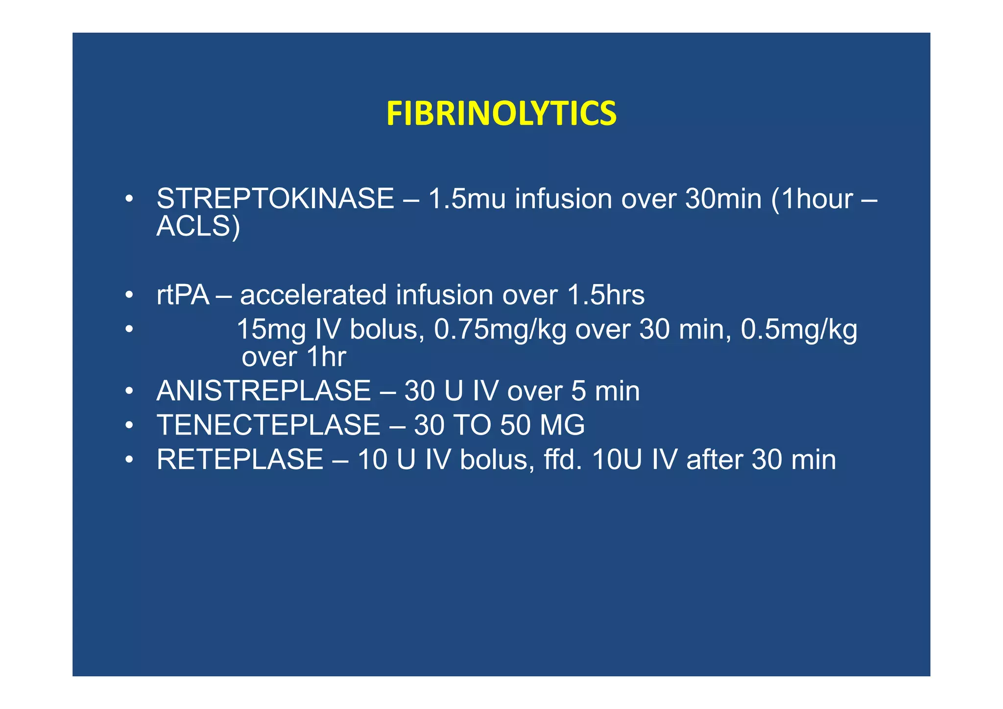 FIBRINOLYTICS
• STREPTOKINASE – 1.5mu infusion over 30min (1hour –
ACLS)
• rtPA – accelerated infusion over 1.5hrs
• 15mg IV bolus, 0.75mg/kg over 30 min, 0.5mg/kg
over 1hr
• ANISTREPLASE – 30 U IV over 5 min
• TENECTEPLASE – 30 TO 50 MG
• RETEPLASE – 10 U IV bolus, ffd. 10U IV after 30 min
 