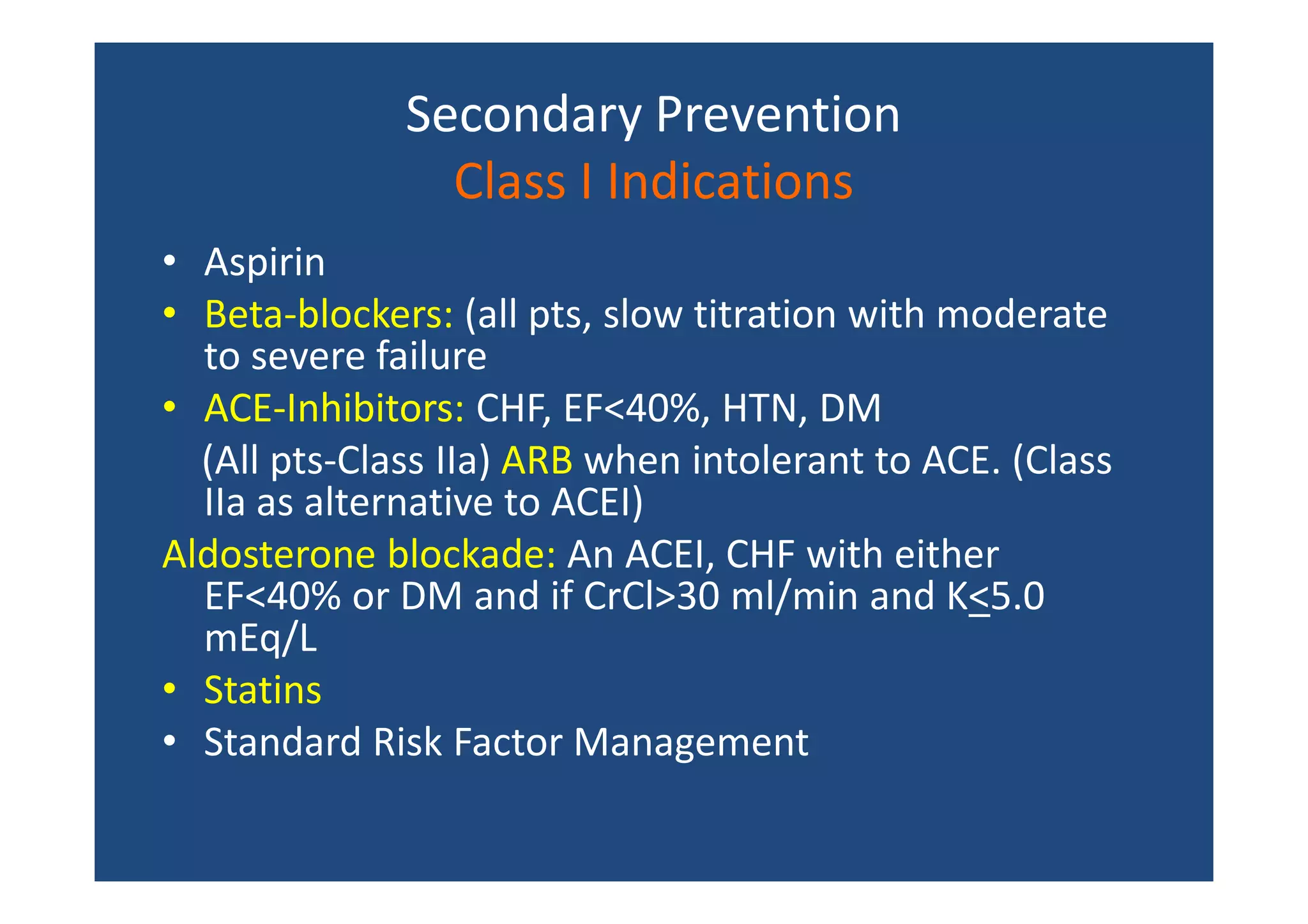 Secondary Prevention
Class I Indications
• Aspirin
• Beta-blockers: (all pts, slow titration with moderate
to severe failure
• ACE-Inhibitors: CHF, EF<40%, HTN, DM
(All pts-Class IIa) ARB when intolerant to ACE. (Class
IIa as alternative to ACEI)
Aldosterone blockade: An ACEI, CHF with either
EF<40% or DM and if CrCl>30 ml/min and K<5.0
mEq/L
• Statins
• Standard Risk Factor Management
 