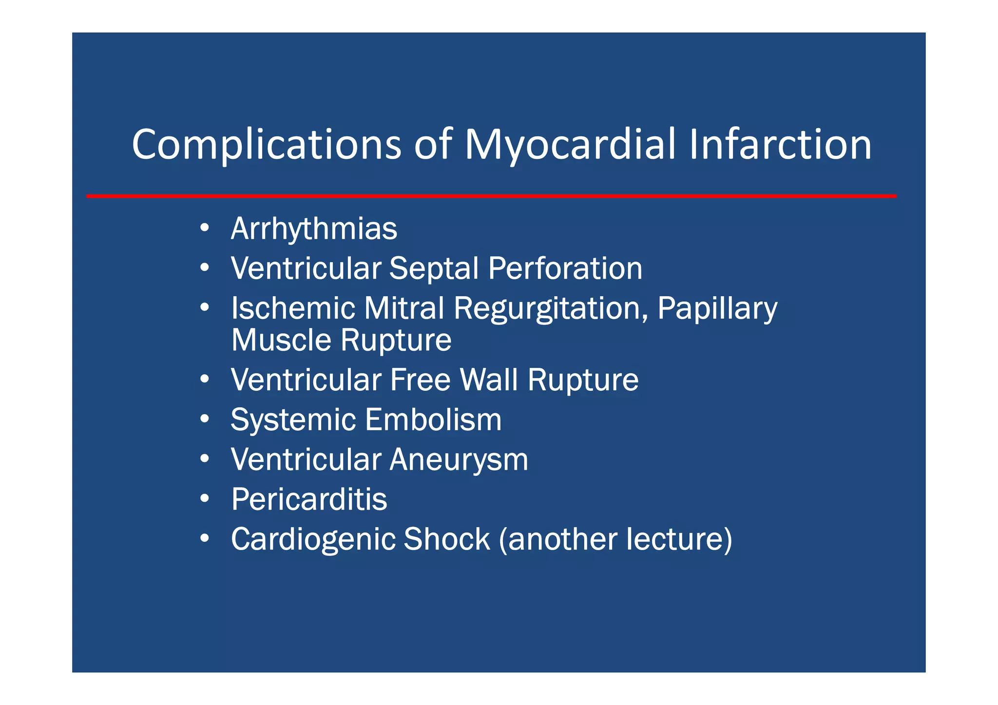 Complications of Myocardial Infarction
• ArrhythmiasArrhythmiasArrhythmiasArrhythmias
• Ventricular Septal PerforationVentricular Septal PerforationVentricular Septal PerforationVentricular Septal Perforation
• Ischemic Mitral Regurgitation, PapillaryIschemic Mitral Regurgitation, PapillaryIschemic Mitral Regurgitation, PapillaryIschemic Mitral Regurgitation, Papillary
Muscle RuptureMuscle RuptureMuscle RuptureMuscle Rupture
• Ventricular Free Wall RuptureVentricular Free Wall RuptureVentricular Free Wall RuptureVentricular Free Wall Rupture
• Systemic EmbolismSystemic EmbolismSystemic EmbolismSystemic Embolism
• Ventricular AneurysmVentricular AneurysmVentricular AneurysmVentricular Aneurysm
• PericarditisPericarditisPericarditisPericarditis
• Cardiogenic Shock (another lecture)Cardiogenic Shock (another lecture)Cardiogenic Shock (another lecture)Cardiogenic Shock (another lecture)
 