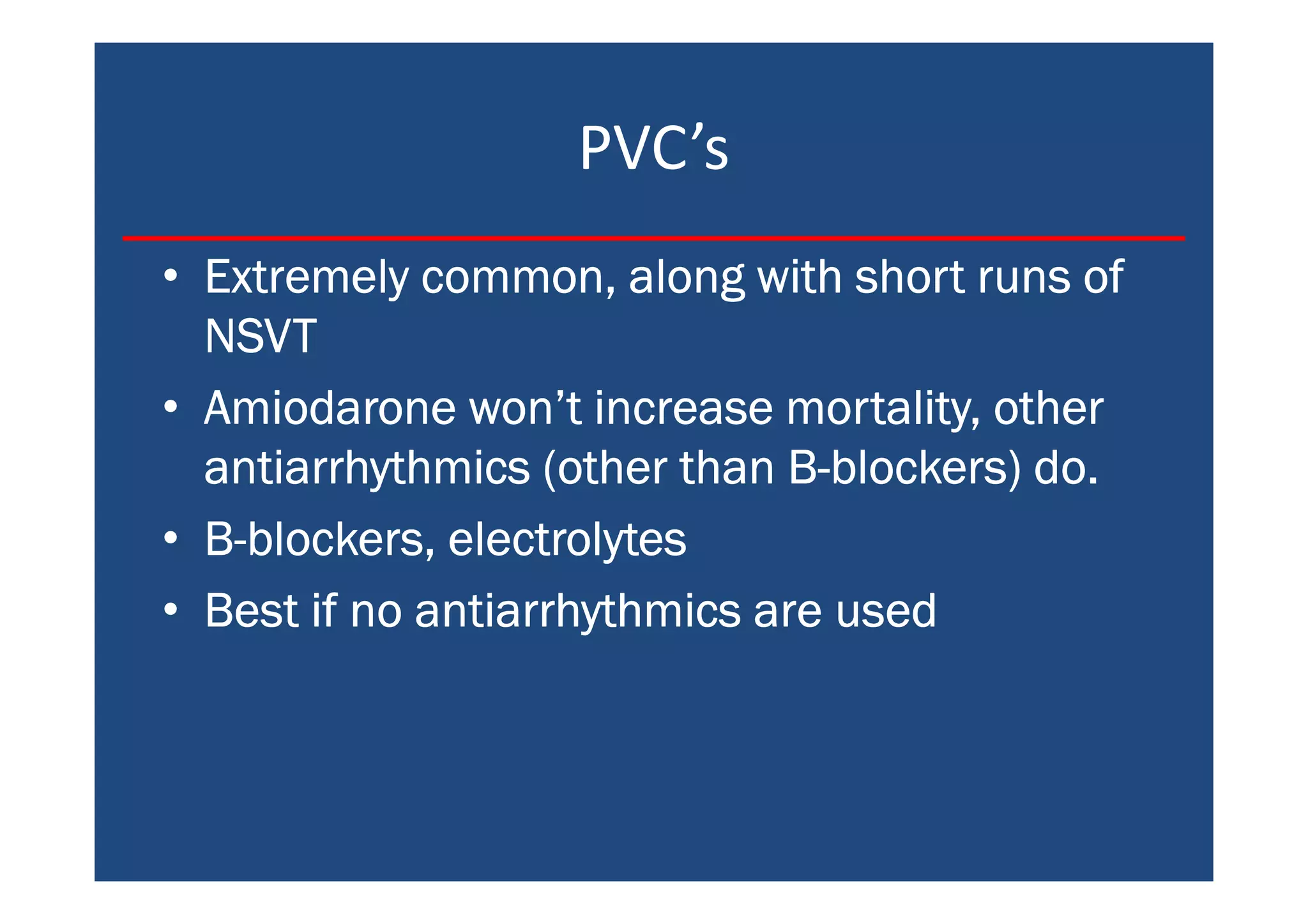PVC’s
• Extremely common, along with short runs ofExtremely common, along with short runs ofExtremely common, along with short runs ofExtremely common, along with short runs of
NSVTNSVTNSVTNSVT
• Amiodarone won’t increase mortality, otherAmiodarone won’t increase mortality, otherAmiodarone won’t increase mortality, otherAmiodarone won’t increase mortality, other
antiarrhythmics (other than Bantiarrhythmics (other than Bantiarrhythmics (other than Bantiarrhythmics (other than B----blockers) do.blockers) do.blockers) do.blockers) do.
• BBBB----blockers, electrolytesblockers, electrolytesblockers, electrolytesblockers, electrolytes
• Best if no antiarrhythmics are usedBest if no antiarrhythmics are usedBest if no antiarrhythmics are usedBest if no antiarrhythmics are used
 
