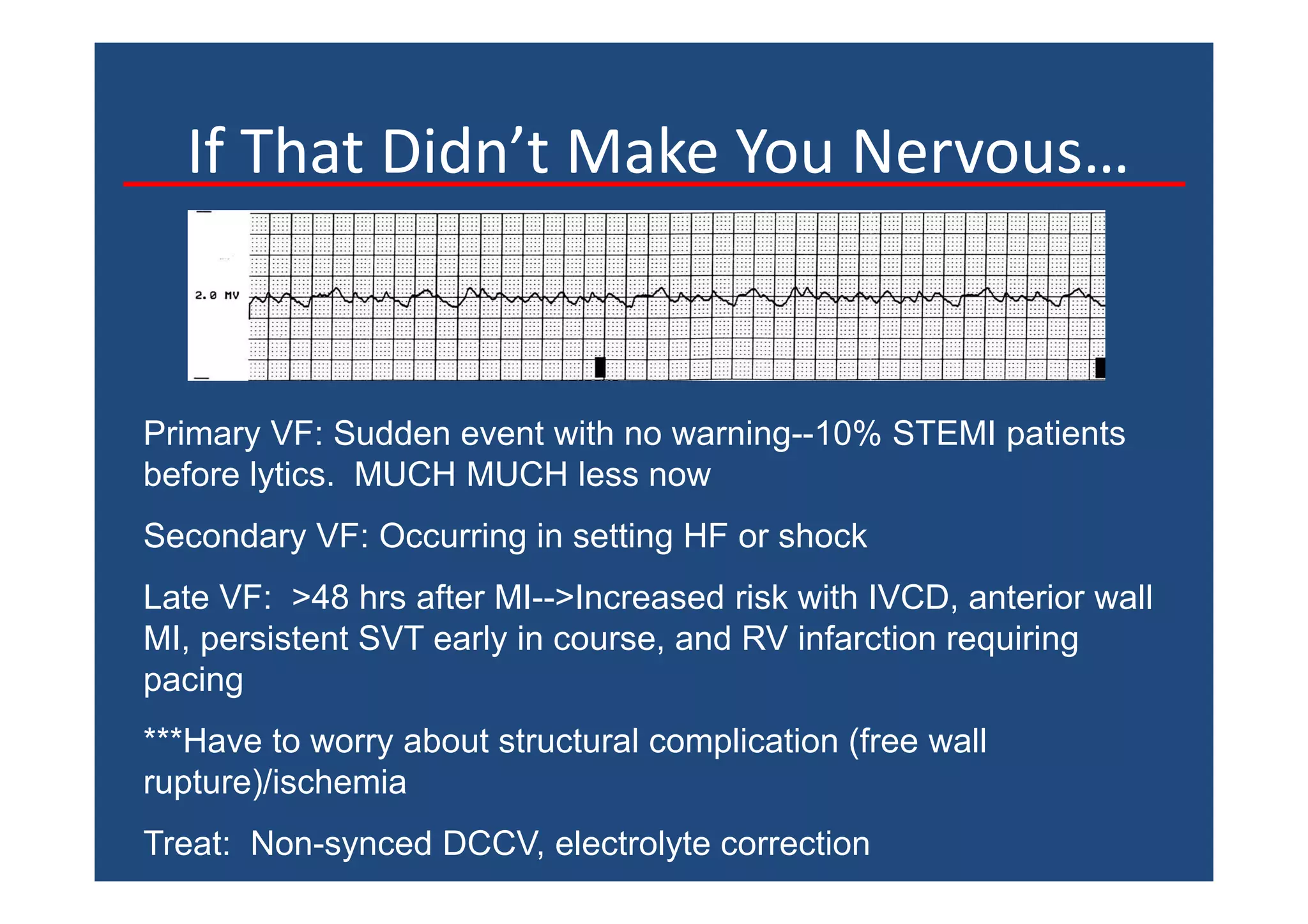 If That Didn’t Make You Nervous…
Primary VF: Sudden event with no warning--10% STEMI patients
before lytics. MUCH MUCH less now
Secondary VF: Occurring in setting HF or shock
Late VF: >48 hrs after MI-->Increased risk with IVCD, anterior wall
MI, persistent SVT early in course, and RV infarction requiring
pacing
***Have to worry about structural complication (free wall
rupture)/ischemia
Treat: Non-synced DCCV, electrolyte correction
 