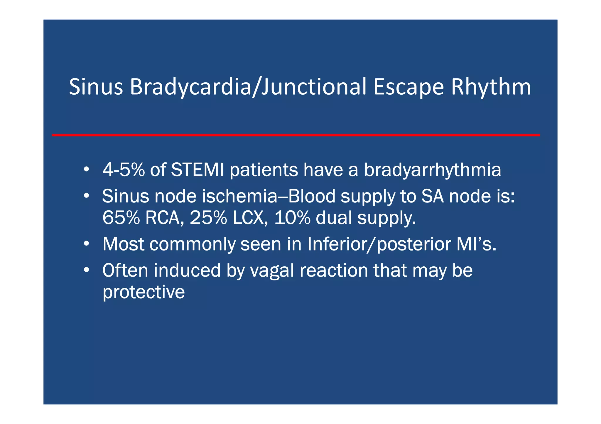 Sinus Bradycardia/Junctional Escape Rhythm
• 4444----5% of STEMI patients have a bradyarrhythmia5% of STEMI patients have a bradyarrhythmia5% of STEMI patients have a bradyarrhythmia5% of STEMI patients have a bradyarrhythmia
• Sinus node ischemiaSinus node ischemiaSinus node ischemiaSinus node ischemia--------Blood supply to SA node is:Blood supply to SA node is:Blood supply to SA node is:Blood supply to SA node is:
65% RCA, 25% LCX, 10% dual supply.65% RCA, 25% LCX, 10% dual supply.65% RCA, 25% LCX, 10% dual supply.65% RCA, 25% LCX, 10% dual supply.
• Most commonly seen in Inferior/posterior MI’s.Most commonly seen in Inferior/posterior MI’s.Most commonly seen in Inferior/posterior MI’s.Most commonly seen in Inferior/posterior MI’s.
• Often induced by vagal reaction that may beOften induced by vagal reaction that may beOften induced by vagal reaction that may beOften induced by vagal reaction that may be
protectiveprotectiveprotectiveprotective
 