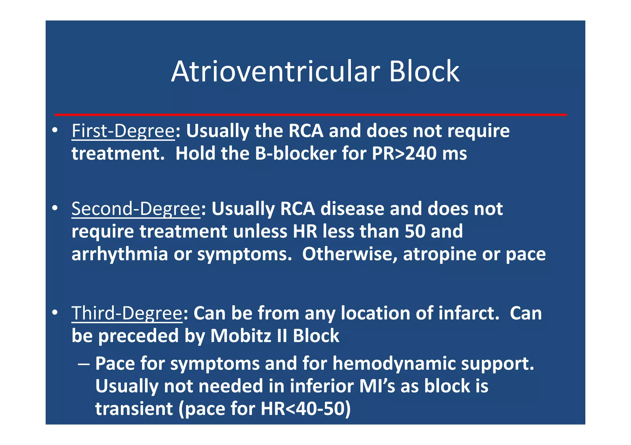 Atrioventricular Block
• First-Degree: Usually the RCA and does not require
treatment. Hold the B-blocker for PR>240 ms
• Second-Degree: Usually RCA disease and does not
require treatment unless HR less than 50 and
arrhythmia or symptoms. Otherwise, atropine or pace
• Third-Degree: Can be from any location of infarct. Can
be preceded by Mobitz II Block
– Pace for symptoms and for hemodynamic support.
Usually not needed in inferior MI’s as block is
transient (pace for HR<40-50)
 