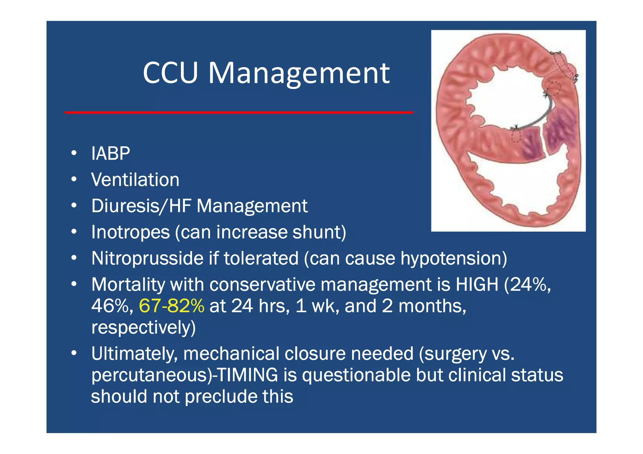 CCU Management
• IABPIABPIABPIABP
• VentilationVentilationVentilationVentilation
• Diuresis/HF ManagementDiuresis/HF ManagementDiuresis/HF ManagementDiuresis/HF Management
• Inotropes (can increase shunt)Inotropes (can increase shunt)Inotropes (can increase shunt)Inotropes (can increase shunt)
• Nitroprusside if tolerated (can cause hypotension)Nitroprusside if tolerated (can cause hypotension)Nitroprusside if tolerated (can cause hypotension)Nitroprusside if tolerated (can cause hypotension)
• Mortality with conservative management is HIGH (24%,Mortality with conservative management is HIGH (24%,Mortality with conservative management is HIGH (24%,Mortality with conservative management is HIGH (24%,
46%,46%,46%,46%, 67676767----82%82%82%82% at 24 hrs, 1 wk, and 2 months,at 24 hrs, 1 wk, and 2 months,at 24 hrs, 1 wk, and 2 months,at 24 hrs, 1 wk, and 2 months,
respectively)respectively)respectively)respectively)
• Ultimately, mechanical closure needed (surgery vs.Ultimately, mechanical closure needed (surgery vs.Ultimately, mechanical closure needed (surgery vs.Ultimately, mechanical closure needed (surgery vs.
percutaneous)percutaneous)percutaneous)percutaneous)----TIMING is questionable but clinical statusTIMING is questionable but clinical statusTIMING is questionable but clinical statusTIMING is questionable but clinical status
should not preclude thisshould not preclude thisshould not preclude thisshould not preclude this
 