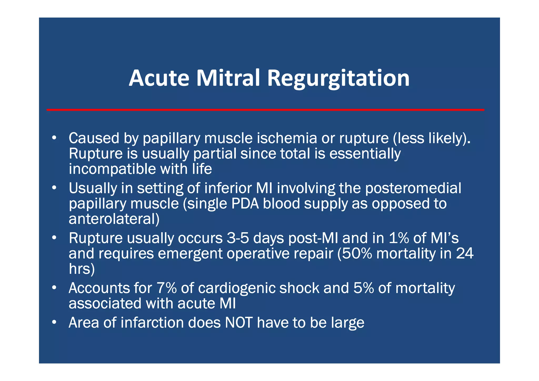 Acute Mitral Regurgitation
• Caused by papillary muscle ischemia or rupture (less likely).Caused by papillary muscle ischemia or rupture (less likely).Caused by papillary muscle ischemia or rupture (less likely).Caused by papillary muscle ischemia or rupture (less likely).
Rupture is usually partial since total is essentiallyRupture is usually partial since total is essentiallyRupture is usually partial since total is essentiallyRupture is usually partial since total is essentially
incompatible with lifeincompatible with lifeincompatible with lifeincompatible with life
• Usually in setting of inferior MI involving the posteromedialUsually in setting of inferior MI involving the posteromedialUsually in setting of inferior MI involving the posteromedialUsually in setting of inferior MI involving the posteromedial
papillary muscle (single PDA blood supply as opposed topapillary muscle (single PDA blood supply as opposed topapillary muscle (single PDA blood supply as opposed topapillary muscle (single PDA blood supply as opposed to
anterolateral)anterolateral)anterolateral)anterolateral)
• Rupture usually occurs 3Rupture usually occurs 3Rupture usually occurs 3Rupture usually occurs 3----5 days post5 days post5 days post5 days post----MI and in 1% of MI’sMI and in 1% of MI’sMI and in 1% of MI’sMI and in 1% of MI’s
and requires emergent operative repair (50% mortality in 24and requires emergent operative repair (50% mortality in 24and requires emergent operative repair (50% mortality in 24and requires emergent operative repair (50% mortality in 24
hrs)hrs)hrs)hrs)
• Accounts for 7% of cardiogenic shock and 5% of mortalityAccounts for 7% of cardiogenic shock and 5% of mortalityAccounts for 7% of cardiogenic shock and 5% of mortalityAccounts for 7% of cardiogenic shock and 5% of mortality
associated with acute MIassociated with acute MIassociated with acute MIassociated with acute MI
• Area of infarction does NOT have to be largeArea of infarction does NOT have to be largeArea of infarction does NOT have to be largeArea of infarction does NOT have to be large
 