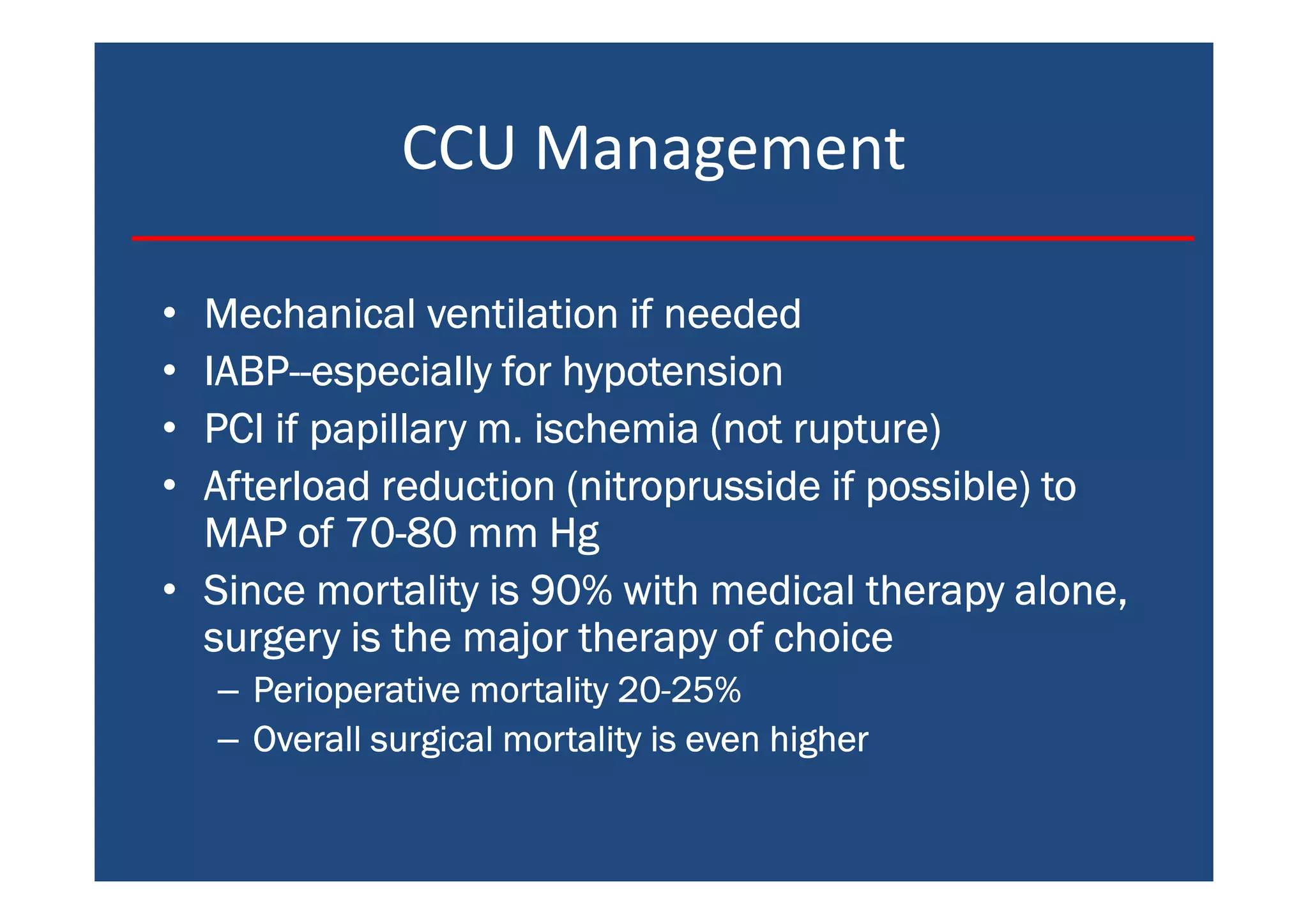 CCU Management
• Mechanical ventilation if neededMechanical ventilation if neededMechanical ventilation if neededMechanical ventilation if needed
• IABPIABPIABPIABP--------especially for hypotensionespecially for hypotensionespecially for hypotensionespecially for hypotension
• PCI if papillary m. ischemia (not rupture)PCI if papillary m. ischemia (not rupture)PCI if papillary m. ischemia (not rupture)PCI if papillary m. ischemia (not rupture)
• Afterload reduction (nitroprusside if possible) toAfterload reduction (nitroprusside if possible) toAfterload reduction (nitroprusside if possible) toAfterload reduction (nitroprusside if possible) to
MAP of 70MAP of 70MAP of 70MAP of 70----80 mm Hg80 mm Hg80 mm Hg80 mm Hg
• Since mortality is 90% with medical therapy alone,Since mortality is 90% with medical therapy alone,Since mortality is 90% with medical therapy alone,Since mortality is 90% with medical therapy alone,
surgery is the major therapy of choicesurgery is the major therapy of choicesurgery is the major therapy of choicesurgery is the major therapy of choice
– Perioperative mortality 20Perioperative mortality 20Perioperative mortality 20Perioperative mortality 20----25%25%25%25%
– Overall surgical mortality is even higherOverall surgical mortality is even higherOverall surgical mortality is even higherOverall surgical mortality is even higher
 