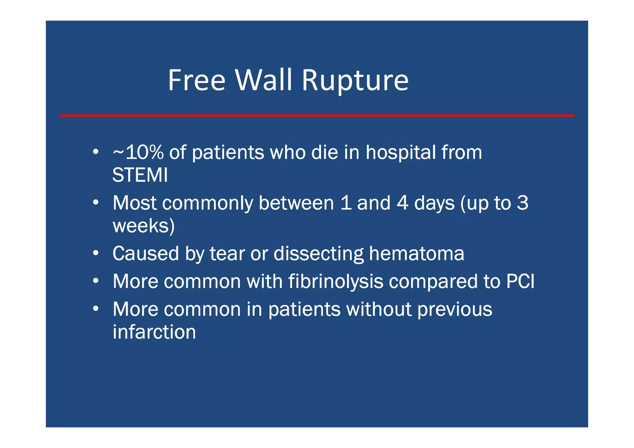 Free Wall Rupture
• ~10% of patients who die in hospital from~10% of patients who die in hospital from~10% of patients who die in hospital from~10% of patients who die in hospital from
STEMISTEMISTEMISTEMI
• Most commonly between 1 and 4 days (up to 3Most commonly between 1 and 4 days (up to 3Most commonly between 1 and 4 days (up to 3Most commonly between 1 and 4 days (up to 3
weeks)weeks)weeks)weeks)
• Caused by tear or dissecting hematomaCaused by tear or dissecting hematomaCaused by tear or dissecting hematomaCaused by tear or dissecting hematoma
• More common with fibrinolysis compared to PCIMore common with fibrinolysis compared to PCIMore common with fibrinolysis compared to PCIMore common with fibrinolysis compared to PCI
• More common in patients without previousMore common in patients without previousMore common in patients without previousMore common in patients without previous
infarctioninfarctioninfarctioninfarction
 