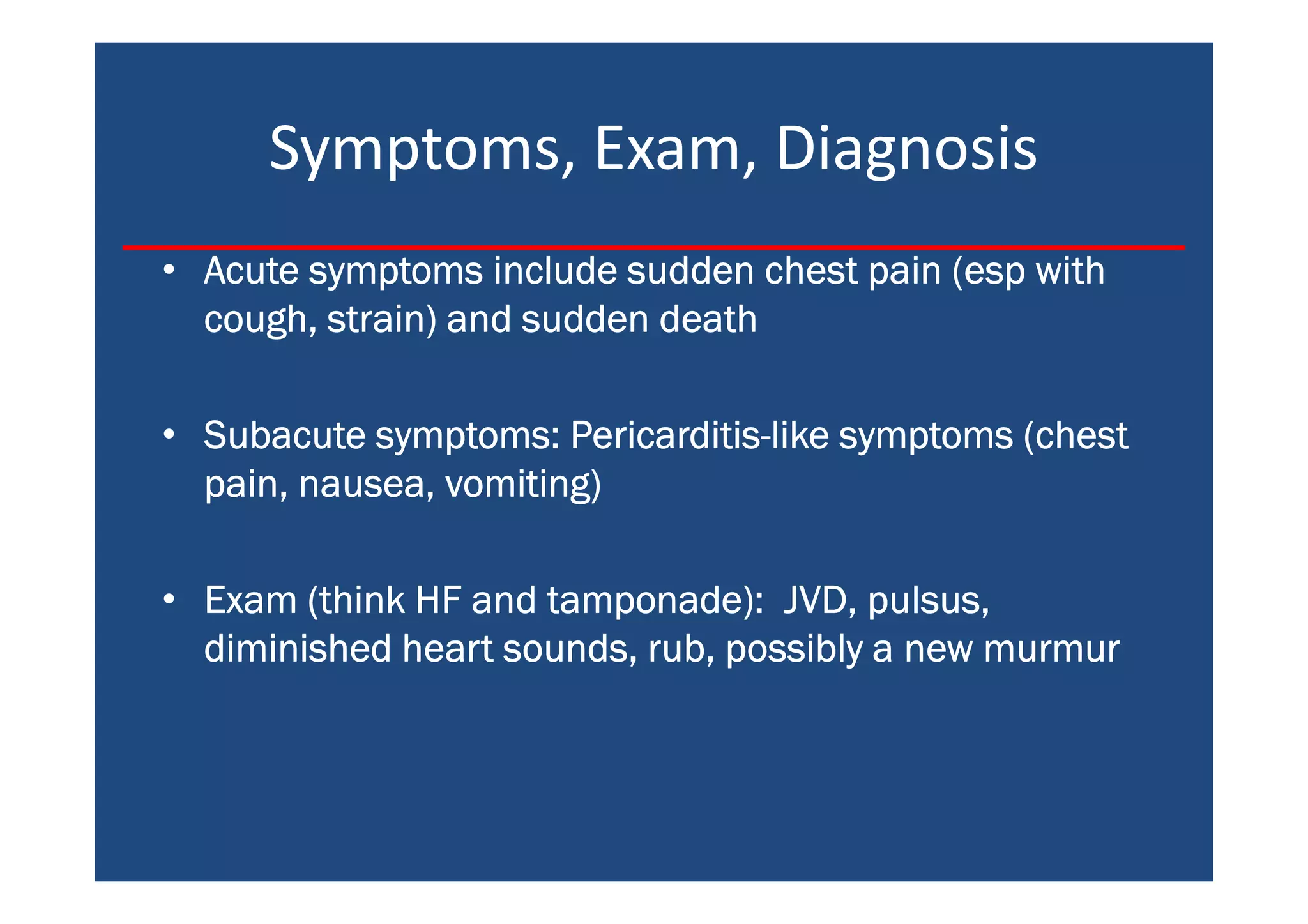 Symptoms, Exam, Diagnosis
• Acute symptoms include sudden chest pain (esp withAcute symptoms include sudden chest pain (esp withAcute symptoms include sudden chest pain (esp withAcute symptoms include sudden chest pain (esp with
cough, strain) and sudden deathcough, strain) and sudden deathcough, strain) and sudden deathcough, strain) and sudden death
• Subacute symptoms: PericarditisSubacute symptoms: PericarditisSubacute symptoms: PericarditisSubacute symptoms: Pericarditis----like symptoms (chestlike symptoms (chestlike symptoms (chestlike symptoms (chest
pain, nausea, vomiting)pain, nausea, vomiting)pain, nausea, vomiting)pain, nausea, vomiting)
• Exam (think HF and tamponade): JVD, pulsus,Exam (think HF and tamponade): JVD, pulsus,Exam (think HF and tamponade): JVD, pulsus,Exam (think HF and tamponade): JVD, pulsus,
diminished heart sounds, rub, possibly a new murmurdiminished heart sounds, rub, possibly a new murmurdiminished heart sounds, rub, possibly a new murmurdiminished heart sounds, rub, possibly a new murmur
 