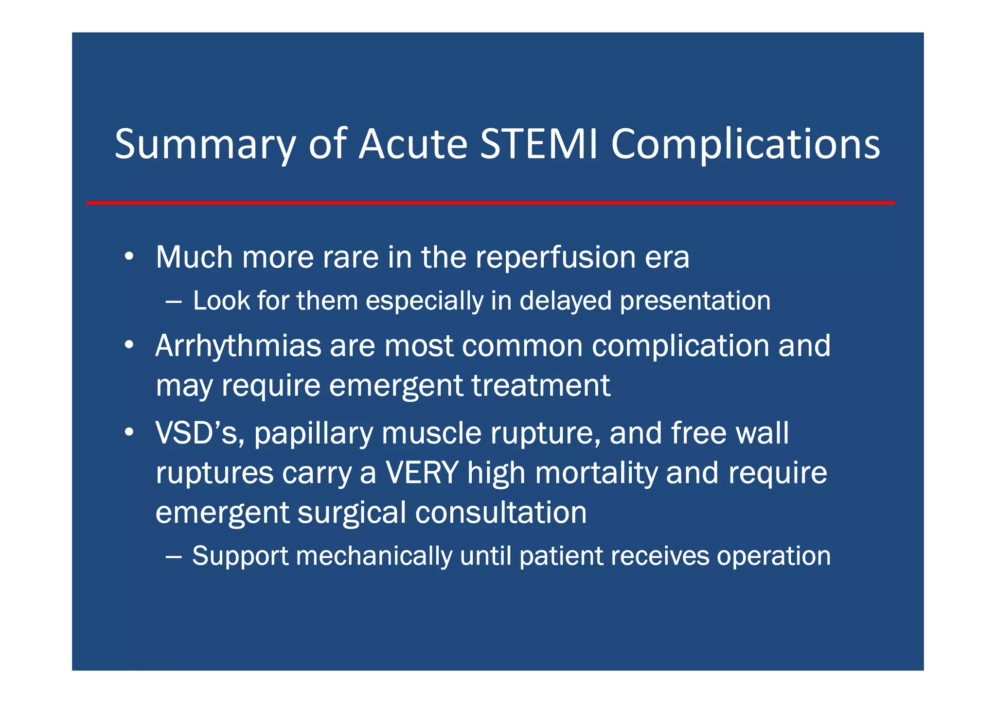 Summary of Acute STEMI Complications
• Much more rare in the reperfusion eraMuch more rare in the reperfusion eraMuch more rare in the reperfusion eraMuch more rare in the reperfusion era
– Look for them especially in delayed presentationLook for them especially in delayed presentationLook for them especially in delayed presentationLook for them especially in delayed presentation
• Arrhythmias are most common complication andArrhythmias are most common complication andArrhythmias are most common complication andArrhythmias are most common complication and
may require emergent treatmentmay require emergent treatmentmay require emergent treatmentmay require emergent treatment
• VSD’s, papillary muscle rupture, and free wallVSD’s, papillary muscle rupture, and free wallVSD’s, papillary muscle rupture, and free wallVSD’s, papillary muscle rupture, and free wall
ruptures carry a VERY high mortality and requireruptures carry a VERY high mortality and requireruptures carry a VERY high mortality and requireruptures carry a VERY high mortality and require
emergent surgical consultationemergent surgical consultationemergent surgical consultationemergent surgical consultation
– Support mechanically until patient receives operationSupport mechanically until patient receives operationSupport mechanically until patient receives operationSupport mechanically until patient receives operation
 